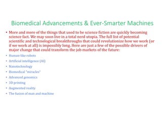 Biomedical Advancements & Ever-Smarter Machines
• More and more of the things that used to be science fiction are quickly becoming
science fact. We may soon live in a total nerd utopia. The full list of potential
scientific and technological breakthroughs that could revolutionize how we work (or
if we work at all) is impossibly long. Here are just a few of the possible drivers of
major change that could transform the job markets of the future:
• Human-like robots
• Artificial intelligence (AI)
• Nanotechnology
• Biomedical "miracles"
• Advanced genomics
• 3D printing
• Augmented reality
• The fusion of man and machine
 
