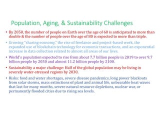 Population, Aging, & Sustainability Challenges
• By 2050, the number of people on Earth over the age of 60 is anticipated to more than
double & the number of people over the age of 80 is expected to more than triple.
• Growing "sharing economy," the rise of freelance and project-based work, the
expanded use of blockchain technology for economic transactions, and an exponential
increase in data collection related to almost all areas of our lives.
• World's population expected to rise from about 7.7 billion people in 2019 to over 9.7
billion people by 2050 and almost 11.2 billion people by 2100.
• Sustainability a major challenge: Half of the global population may be living in
severely water-stressed regions by 2030.
• Risks: food and water shortages, severe disease pandemics, long power blackouts
from solar storms, mass extinctions of plant and animal life, unbearable heat waves
that last for many months, severe natural resource depletions, nuclear war, or
permanently flooded cities due to rising sea levels.
 