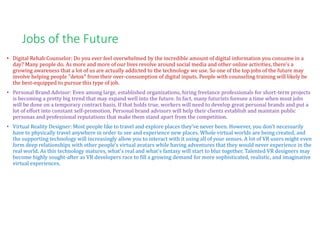 Jobs of the Future
• Digital Rehab Counselor: Do you ever feel overwhelmed by the incredible amount of digital information you consume in a
day? Many people do. As more and more of our lives revolve around social media and other online activities, there's a
growing awareness that a lot of us are actually addicted to the technology we use. So one of the top jobs of the future may
involve helping people "detox" from their over-consumption of digital inputs. People with counseling training will likely be
the best-equipped to pursue this type of job.
• Personal Brand Advisor: Even among large, established organizations, hiring freelance professionals for short-term projects
is becoming a pretty big trend that may expand well into the future. In fact, many futurists foresee a time when most jobs
will be done on a temporary contract basis. If that holds true, workers will need to develop great personal brands and put a
lot of effort into constant self-promotion. Personal brand advisors will help their clients establish and maintain public
personas and professional reputations that make them stand apart from the competition.
• Virtual Reality Designer: Most people like to travel and explore places they've never been. However, you don't necessarily
have to physically travel anywhere in order to see and experience new places. Whole virtual worlds are being created, and
the supporting technology will increasingly allow you to interact with it using all of your senses. A lot of VR users might even
form deep relationships with other people's virtual avatars while having adventures that they would never experience in the
real world. As this technology matures, what's real and what's fantasy will start to blur together. Talented VR designers may
become highly sought-after as VR developers race to fill a growing demand for more sophisticated, realistic, and imaginative
virtual experiences.
 