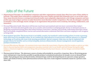 Jobs of the Future
• Organizational Disrupter: As established companies and other organizations expand, they often lose some of their ability to
innovate. That makes them vulnerable to competition from more nimble startups that frequently aren't so set in their ways.
Since many futurists foresee a coming trend toward smaller, more adaptable organizations, a lot of large companies and non-
profits may want to figure out how to make themselves more like their smaller competitors. The role of a disrupter would be
to introduce a few seemingly chaotic changes in an organization that promote more creativity, risk-taking, collaboration, and
innovation.
• Personal Education Guide: Education will become much more personalized and even more convenient than today's
programs. Personal education guides may act as coaches and counselors in helping people choose on-demand courses or
designing customized training plans that utilize freelance instructors. And they may provide confirmation that their clients
have successfully completed those courses and earned alternative credentials that more and more employers will recognize
as being valid.
• Brain Implant Specialist: The human brain is incredibly complex, but mankind's understanding of how it works is growing
faster than most of us probably realize. As we combine the rapid advances in neuroscience with the advances in computer
technology, we'll end up with some truly amazing possibilities. Special computer chips may one day be implanted into
people's brains for benefits such as virtual telepathy, memory enhancements, disease management, mood regulation,
paralysis treatments etc.
• Personal Microbiome Manager: As scientists learn more about the many kinds of bacteria that live inside us and on our skin,
they're discovering that these microorganisms may play essential roles in our health and well-being. Having the right
balance of bacteria might be crucial for things like preventing obesity, heart disease, chronic fatigue, and mental health
problems.
• Pharmaceutical Artisan: The pharmacy careers of today will probably be around for a long time. But as 3D printing grows
more widespread, it may become possible to quickly produce customized medications for people on an on-demand basis
(rather than giving out mass-produced meds). Artisanal drugs could be developed based on a person's unique genetics,
habits, and medical history. Some pharmaceutical artisans may even create targeted treatments based on a person's own
stem cells.
 