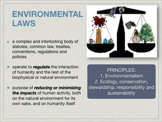ENVIRONMENTAL
LAWS

a complex and interlocking body of
statutes, common law, treaties,
conventions, regulations and
policies

operate to regulate the interaction
of humanity and the rest of the                 PRINCIPLES:
biophysical or natural environment          1. Environmentalism
                                         2. Ecology, conservation,
purpose of reducing or minimizing     stewardship, responsibility and
the impacts of human activity, both             sustainability
on the natural environment for its
own sake, and on humanity itself
 