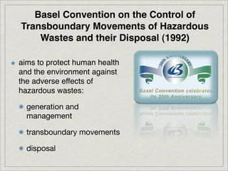 Basel Convention on the Control of
Transboundary Movements of Hazardous
    Wastes and their Disposal (1992)

aims to protect human health
and the environment against
the adverse effects of
hazardous wastes:

  generation and
  management

  transboundary movements

  disposal
 