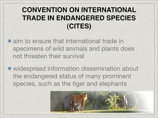 CONVENTION ON INTERNATIONAL
   TRADE IN ENDANGERED SPECIES
              (CITES)

aim to ensure that international trade in
specimens of wild animals and plants does
not threaten their survival
widespread information dissemination about
the endangered status of many prominent
species, such as the tiger and elephants
 