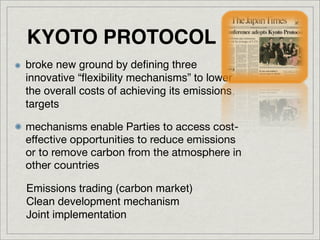 KYOTO PROTOCOL
broke new ground by deﬁning three
innovative “ﬂexibility mechanisms” to lower
the overall costs of achieving its emissions
targets

mechanisms enable Parties to access cost-
effective opportunities to reduce emissions
or to remove carbon from the atmosphere in
other countries

Emissions trading (carbon market)
Clean development mechanism
Joint implementation
 