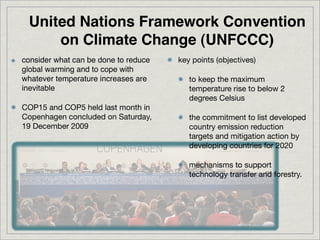 United Nations Framework Convention
     on Climate Change (UNFCCC)
consider what can be done to reduce   key points (objectives)
global warming and to cope with
whatever temperature increases are       to keep the maximum
inevitable                               temperature rise to below 2
                                         degrees Celsius
COP15 and COP5 held last month in
Copenhagen concluded on Saturday,        the commitment to list developed
19 December 2009                         country emission reduction
                                         targets and mitigation action by
                                         developing countries for 2020

                                         mechanisms to support
                                         technology transfer and forestry.
 