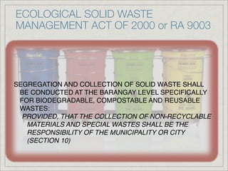 ECOLOGICAL SOLID WASTE
MANAGEMENT ACT OF 2000 or RA 9003




SEGREGATION AND COLLECTION OF SOLID WASTE SHALL
 BE CONDUCTED AT THE BARANGAY LEVEL SPECIFICALLY
 FOR BIODEGRADABLE, COMPOSTABLE AND REUSABLE
 WASTES:
  PROVIDED, THAT THE COLLECTION OF NON-RECYCLABLE
   MATERIALS AND SPECIAL WASTES SHALL BE THE
   RESPONSIBILITY OF THE MUNICIPALITY OR CITY
   (SECTION 10)
 