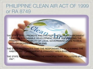 PHILIPPINE CLEAN AIR ACT OF 1999
or RA 8749



THE STATE SHALL PROMOTE AND PROTECT THE GLOBAL ENVIRONMENT
  TO ATTAIN SUSTAINABLE DEVELOPMENT WHILE  RECOGNIZING THE
  PRIMARY RESPONSIBILITY OF LOCAL GOVERNMENT UNITS TO DEAL
  WITH ENVIRONMENTAL PROBLEMS.

THE STATE RECOGNIZES THAT THE RESPONSIBILITY OF CLEANING THE
  HABITAT AND ENVIRONMENT IS PRIMARILY AREA-BASED.

THE STATE ALSO RECOGNIZES THE PRINCIPLE THAT “POLLUTERS MUST
  PAY”.
 