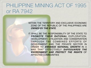 PHILIPPINE MINING ACT OF 1995
or RA 7942

        WITHIN THE TERRITORY AND EXCLUSIVE ECONOMIC
         ZONE OF THE REPUBLIC OF THE PHILIPPINES ARE
         OWNED BY THE STATE.

        IT SHALL BE THE RESPONSIBILITY OF THE STATE TO
           PROMOTE THEIR RATIONAL EXPLORATION,
           DEVELOPMENT, UTILIZATION AND CONSERVATION
           THROUGH THE COMBINED EFFORTS OF
           GOVERNMENT AND THE PRIVATE SECTOR IN
           ORDER TO ENHANCE NATIONAL GROWTH IN A
           WAY THAT EFFECTIVELY SAFEGUARDS THE
           ENVIRONMENT AND PROTECT THE RIGHTS OF
           AFFECTED COMMUNITIES
 