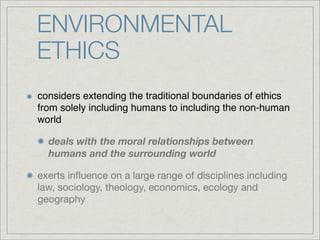 ENVIRONMENTAL
ETHICS
considers extending the traditional boundaries of ethics
from solely including humans to including the non-human
world

  deals with the moral relationships between
  humans and the surrounding world

exerts inﬂuence on a large range of disciplines including
law, sociology, theology, economics, ecology and
geography
 