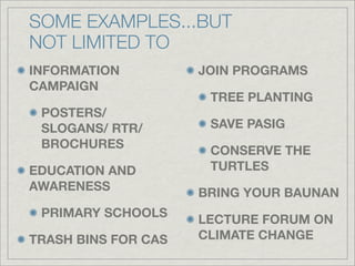 SOME EXAMPLES...BUT
NOT LIMITED TO
INFORMATION          JOIN PROGRAMS
CAMPAIGN
                      TREE PLANTING
 POSTERS/
 SLOGANS/ RTR/        SAVE PASIG
 BROCHURES
                      CONSERVE THE
EDUCATION AND         TURTLES
AWARENESS
                     BRING YOUR BAUNAN
 PRIMARY SCHOOLS
                     LECTURE FORUM ON
TRASH BINS FOR CAS   CLIMATE CHANGE
 
