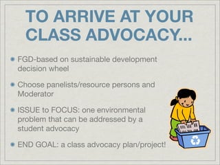TO ARRIVE AT YOUR
  CLASS ADVOCACY...
FGD-based on sustainable development
decision wheel

Choose panelists/resource persons and
Moderator

ISSUE to FOCUS: one environmental
problem that can be addressed by a
student advocacy

END GOAL: a class advocacy plan/project!
 