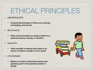 ETHICAL PRINCIPLES
UNIVERSALISTS

   fundamental principles of ethics are universal,
   unchanging, and eternal

RELATIVISTS

   Claim moral principles are always relative to a
   particular person, society, or situation

NIHILISTS

   Claim morality is arbitrary thus there is no
   reason to behave morally or to be “good”

UTILITARIANS

   Believe an action is right that produces the
   greatest good for the greatest number of
   people
 