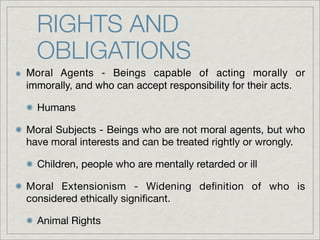RIGHTS AND
  OBLIGATIONS
Moral Agents - Beings capable of acting morally or
immorally, and who can accept responsibility for their acts.

  Humans

Moral Subjects - Beings who are not moral agents, but who
have moral interests and can be treated rightly or wrongly.

  Children, people who are mentally retarded or ill

Moral Extensionism - Widening deﬁnition of who is
considered ethically signiﬁcant.

  Animal Rights
 