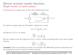 Principles of Control Systems Academic year 2013-2014 172
Prof. K. Melhem (Qassim University)
Electric network transfer functions
Simple circuits via mesh analysis
Conversely, let us suppose that we have the transformed circuit
for which we simply apply the Kirchhoff’s voltage law to yield
(Ls+R+
1
Cs
)I(s) = V(s)
Solving for I(s)/V(s), we obtain
I(s)
V(s)
=
1
Ls+R+ 1
Cs
But the voltage across the capacitor is VC(s) = I(s)/Cs, which eventually leads to the same transfer
function
VC(s)
V(s)
=
1/LC
s2 + R
L s+ 1
LC
Conclusion: With the impedance concept we can bypass the differential equation and directly use
the transformed circuit to find the transfer function.
 
