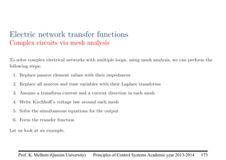 Principles of Control Systems Academic year 2013-2014 173
Prof. K. Melhem (Qassim University)
Electric network transfer functions
Complex circuits via mesh analysis
To solve complex electrical networks with multiple loops, using mesh analysis, we can perform the
following steps:
1. Replace passive element values with their impedances
2. Replace all sources and time variables with their Laplace transforms
3. Assume a transform current and a current direction in each mesh
4. Write Kirchhoff’s voltage law around each mesh
5. Solve the simultaneous equations for the output
6. Form the transfer function
Let us look at an example.
 