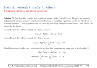 Principles of Control Systems Academic year 2013-2014 175
Prof. K. Melhem (Qassim University)
Electric network transfer functions
Complex circuits via mesh analysis
Solution We first find the transformed circuit as shown in the central figure. This circuit has two
independent meshes, thus two simultaneous (because of coupling) equations are to be solved for the
transfer function. These equations can be found by summing voltages around Mesh 1 and Mesh 2 as
shown in the figure.
Around Mesh 1 in which current I1(s) flows, we have
R1I1(s)+LsI1(s)−LsI2(s) = V(s)
Around Mesh 2 in which current I2(s) flows, we have
LsI2(s)+R2I2(s)+
1
Cs
I2(s)−LsI1(s) = 0
Combining terms in the last two equations, we find the simultaneous equations in I1(s) and I2(s):
(R1 +Ls)I1(s)−LsI2(s) = V(s)
−LsI1(s)+

Ls+R2 +
1
Cs

I2(s) = 0
 