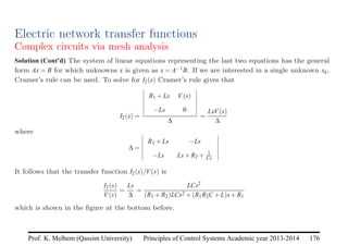 Principles of Control Systems Academic year 2013-2014 176
Prof. K. Melhem (Qassim University)
Electric network transfer functions
Complex circuits via mesh analysis
Solution (Cont’d) The system of linear equations representing the last two equations has the general
form Ax = B for which unknowns x is given as x = A−1B. If we are interested in a single unknown xk,
Cramer’s rule can be used. To solve for I2(s) Cramer’s rule gives that
I2(s) =
R1 +Ls V(s)
−Ls 0
∆
=
LsV(s)
∆
where
∆ =
R1 +Ls −Ls
−Ls Ls+R2 + 1
Cs
It follows that the transfer function I2(s)/V(s) is
I2(s)
V(s)
=
Ls
∆
=
LCs2
(R1 +R2)LCs2 +(R1R2C +L)s+R1
which is shown in the figure at the bottom before.
 