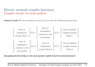 Principles of Control Systems Academic year 2013-2014 177
Prof. K. Melhem (Qassim University)
Electric network transfer functions
Complex circuits via mesh analysis
Solution (Cont’d) The last equations in I1(s) and I2(s) take the following general form:




Sum of
impedances
around Mesh 1



I1(s)−







Sum of
impedances
common to the
two meshes







I2(s) =




Sum of applied
voltages around
Mesh 1




−







Sum of
impedances
common to the
two meshes







I1(s)+




Sum of
impedances
around Mesh 2



I2(s) =




Sum of applied
voltages around
Mesh 2




Recognizing this form helps us write such equations rapidly from the transformed circuit!
 