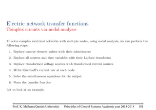 Principles of Control Systems Academic year 2013-2014 181
Prof. K. Melhem (Qassim University)
Electric network transfer functions
Complex circuits via nodal analysis
To solve complex electrical networks with multiple nodes, using nodal analysis, we can perform the
following steps:
1. Replace passive element values with their admittances
2. Replace all sources and time variables with their Laplace transforms
3. Replace transformed voltage sources with transformed current sources
4. Write Kirchhoff’s current law at each node
5. Solve the simultaneous equations for the output
6. Form the transfer function
Let us look at an example.
 