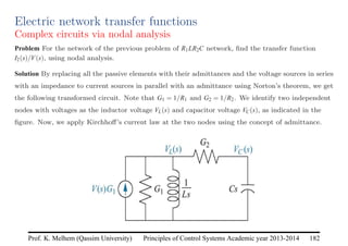 Principles of Control Systems Academic year 2013-2014 182
Prof. K. Melhem (Qassim University)
Electric network transfer functions
Complex circuits via nodal analysis
Problem For the network of the previous problem of R1LR2C network, find the transfer function
I2(s)/V(s), using nodal analysis.
Solution By replacing all the passive elements with their admittances and the voltage sources in series
with an impedance to current sources in parallel with an admittance using Norton’s theorem, we get
the following transformed circuit. Note that G1 = 1/R1 and G2 = 1/R2. We identify two independent
nodes with voltages as the inductor voltage VL(s) and capacitor voltage VC(s), as indicated in the
figure. Now, we apply Kirchhoff’s current law at the two nodes using the concept of admittance.
 