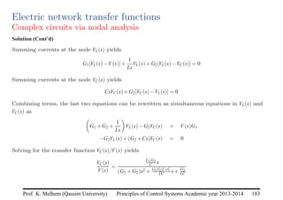Principles of Control Systems Academic year 2013-2014 183
Prof. K. Melhem (Qassim University)
Electric network transfer functions
Complex circuits via nodal analysis
Solution (Cont’d)
Summing currents at the node VL(s) yields
G1[VL(s)−V(s)]+
1
Ls
VL(s)+G2[VL(s)−VC(s)] = 0
Summing currents at the node VC(s) yields
CsVC(s)+G2[VC(s)−VL(s)] = 0
Combining terms, the last two equations can be rewritten as simultaneous equations in VL(s) and
VC(s) as

G1 +G2 +
1
Ls

VL(s)−G2VC(s) = V(s)G1
−G2VL(s)+(G2 +Cs)VC(s) = 0
Solving for the transfer function VC(s)/V(s) yields
VC(s)
V(s)
=
G1G2
C s
(G1 +G2)s2 + G1G2L+C
LC s+ G2
LC
 