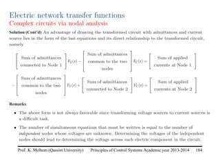 Principles of Control Systems Academic year 2013-2014 184
Prof. K. Melhem (Qassim University)
Electric network transfer functions
Complex circuits via nodal analysis
Solution (Cont’d) An advantage of drawing the transformed circuit with admittances and current
source lies in the form of the last equations and its direct relationship to the transformed circuit,
namely


Sum of admittances
connected to Node 1

VL(s)−




Sum of admittances
common to the two
nodes



VC(s) =


Sum of applied
currents at Node 1


−




Sum of admittances
common to the two
nodes



VL(s)+


Sum of admittances
connected to Node 2

VC(s) =


Sum of applied
currents at Node 2


Remarks:
• The above form is not always favorable since transforming voltage sources to current sources is
a difficult task.
• The number of simultaneous equations that must be written is equal to the number of
independent nodes whose voltages are unknown. Determining the voltages of the independent
nodes should lead to determining the voltage across each electric component in the circuit.
 