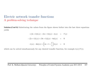 Principles of Control Systems Academic year 2013-2014 187
Prof. K. Melhem (Qassim University)
Electric network transfer functions
A problem-solving technique
Solution (Cont’d) Substituting the values from the figure shown before into the last three equations
yields
+(2s+2)I1(s)−(2s+1)I2(s)−I3(s) = V(s)
−(2s+1)I1(s)+(9s+1)I2(s)−4sI3(s) = 0
−I1(s)−4sI2(s)+

4s+1+
1
s

I3(s) = 0
which can be solved simultaneously for any desired transfer function, for example I3(s)/V(s).
 