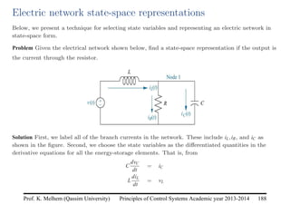 Principles of Control Systems Academic year 2013-2014 188
Prof. K. Melhem (Qassim University)
Electric network state-space representations
Below, we present a technique for selecting state variables and representing an electric network in
state-space form.
Problem Given the electrical network shown below, find a state-space representation if the output is
the current through the resistor.
Solution First, we label all of the branch currents in the network. These include iL,iR, and iC as
shown in the figure. Second, we choose the state variables as the differentiated quantities in the
derivative equations for all the energy-storage elements. That is, from
C
dvC
dt
= iC
L
diL
dt
= vL
 