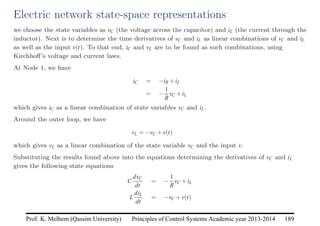 Principles of Control Systems Academic year 2013-2014 189
Prof. K. Melhem (Qassim University)
Electric network state-space representations
we choose the state variables as vC (the voltage across the capacitor) and iL (the current through the
inductor). Next is to determine the time derivatives of vC and iL as linear combinations of vC and iL
as well as the input v(t). To that end, iC and vL are to be found as such combinations, using
Kirchhoff’s voltage and current laws.
At Node 1, we have
iC = −iR +iL
= −
1
R
vC +iL
which gives iC as a linear combination of state variables vC and iL.
Around the outer loop, we have
vL = −vC +v(t)
which gives vL as a linear combination of the state variable vC and the input v.
Substituting the results found above into the equations determining the derivatives of vC and iL
gives the following state equations
C
dvC
dt
= −
1
R
vC +iL
L
diL
dt
= −vC +v(t)
 