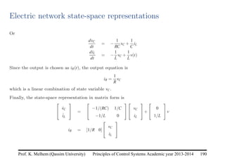 Principles of Control Systems Academic year 2013-2014 190
Prof. K. Melhem (Qassim University)
Electric network state-space representations
Or
dvC
dt
= −
1
RC
vC +
1
C
iL
diL
dt
= −
1
L
vC +
1
L
v(t)
Since the output is chosen as iR(t), the output equation is
iR =
1
R
vC
which is a linear combination of state variable vC.
Finally, the state-space representation in matrix form is


v̇C
i̇L

 =


−1/(RC) 1/C
−1/L 0




vC
iL

+


0
1/L

v
iR = [1/R 0]


vC
iL


 