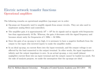 Principles of Control Systems Academic year 2013-2014 192
Prof. K. Melhem (Qassim University)
Electric network transfer functions
Operational amplifiers
The following remarks on operational amplifiers (op-amps) are in order:
• Op-amps are frequently used to amplify signals from sensor circuits. They are also used to
implement analog filters and controllers.
• The amplifier gain A is approximately 105 ∼ 106 for dc signals and ac signals with frequencies
less than approximately 10 Hz. Whereas, the gain A decreases with the signal frequency and
becomes about unity for frequencies of 1 MHz ∼ 50 MHz.
• Since the gain of an op-amp is very high, it is necessary to have a negative feedback from the
output to the input (the inverted input) to make the amplifier stable.
• In an ideal op-amp, no current flows into the input terminals, and the output voltage is not
affected by the load connected to the output terminal. In other words, the input impedance is
infinity and the output impedance is zero. In an actual op-amp, a very small (almost
negligible) current flows into an input terminal and the output cannot be loaded too much. For
the sake of analysis purpose, we make the assumption that the op-amps are ideal.
 