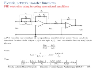 Principles of Control Systems Academic year 2013-2014 194
Prof. K. Melhem (Qassim University)
Electric network transfer functions
PID controller using inverting operational amplifiers
A PID controller can be realized by the operational amplifier circuit above. To see this, let us
determine the ratio of the output Eo(s) to the input Ei(s). First, the transfer function E(s)/Ei(s) is
given as
E(s)
Ei(s)
= −
Z2(s)
Z1(s)
where
Z1(s) =
R1
R1C1s+1
, Z2(s) =
R2C2s+1
C2s
Thus
E(s)
Ei(s)
= −
R2C2s+1
C2s
R1C1s+1
R1
= −

R1C1 +R2C2
R1C2
+
1
R1C2s
+C1R2s

 