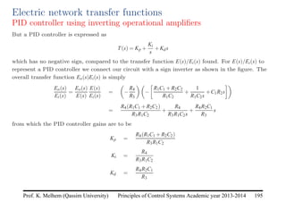 Principles of Control Systems Academic year 2013-2014 195
Prof. K. Melhem (Qassim University)
Electric network transfer functions
PID controller using inverting operational amplifiers
But a PID controller is expressed as
T(s) = Kp +
Ki
s
+Kds
which has no negative sign, compared to the transfer function E(s)/Ei(s) found. For E(s)/Ei(s) to
represent a PID controller we connect our circuit with a sign inverter as shown in the figure. The
overall transfer function Eo(s)Ei(s) is simply
Eo(s)
Ei(s)
=
Eo(s)
E(s)
E(s)
Ei(s)
=

−
R4
R3

−

R1C1 +R2C2
R1C2
+
1
R1C2s
+C1R2s

=
R4(R1C1 +R2C2)
R3R1C2
+
R4
R3R1C2s
+
R4R2C1
R3
s
from which the PID controller gains are to be
Kp =
R4(R1C1 +R2C2)
R3R1C2
Ki =
R4
R3R1C2
Kd =
R4R2C1
R3
 