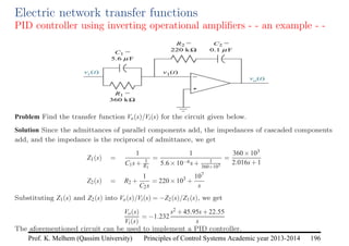 Principles of Control Systems Academic year 2013-2014 196
Prof. K. Melhem (Qassim University)
Electric network transfer functions
PID controller using inverting operational amplifiers - - an example - -
Problem Find the transfer function Vo(s)/Vi(s) for the circuit given below.
Solution Since the admittances of parallel components add, the impedances of cascaded components
add, and the impedance is the reciprocal of admittance, we get
Z1(s) =
1
C1s+ 1
R1
=
1
5.6×10−6s+ 1
360×103
=
360×103
2.016s+1
Z2(s) = R2 +
1
C2s
= 220×103
+
107
s
Substituting Z1(s) and Z2(s) into Vo(s)/Vi(s) = −Z2(s)/Z1(s), we get
Vo(s)
Vi(s)
= −1.232
s2 +45.95s+22.55
s
The aforementioned circuit can be used to implement a PID controller.
 