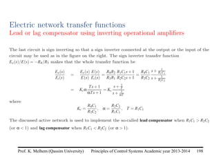 Principles of Control Systems Academic year 2013-2014 198
Prof. K. Melhem (Qassim University)
Electric network transfer functions
Lead or lag compensator using inverting operational amplifiers
The last circuit is sign inverting so that a sign inverter connected at the output or the input of the
circuit may be used as in the figure on the right. The sign inverter transfer function
Eo(s)/E(s) = −R4/R3 makes that the whole transfer function be
Eo(s)
Ei(s)
=
Eo(s)
E(s)
E(s)
Ei(s)
=
R4R2
R3R1
R1C1s+1
R2C2s+1
=
R4C1
R3C2
s+ 1
R1C1
s+ 1
R2C2
= Kcα
Ts+1
αTs+1
= Kc
s+ 1
T
s+ 1
αT
where
Kc =
R4C1
R3C2
, α =
R2C2
R1C1
, T = R1C1
The discussed active network is used to implement the so-called lead compensator when R1C1  R2C2
(or α  1) and lag compensator when R1C1  R2C2 (or α  1).
 
