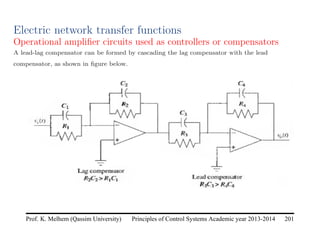 Principles of Control Systems Academic year 2013-2014 201
Prof. K. Melhem (Qassim University)
Electric network transfer functions
Operational amplifier circuits used as controllers or compensators
A lead-lag compensator can be formed by cascading the lag compensator with the lead
compensator, as shown in figure below.
 