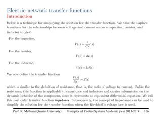 Principles of Control Systems Academic year 2013-2014 166
Prof. K. Melhem (Qassim University)
Electric network transfer functions
Introduction
Below is a technique for simplifying the solution for the transfer function. We take the Laplace
transform for the relationships between voltage and current across a capacitor, resistor, and
inductor to yield
For the capacitor,
V(s) =
1
Cs
I(s)
For the resistor,
V(s) = RI(s)
For the inductor,
V(s) = LsI(s)
We now define the transfer function
V(s)
I(s)
= Z(s)
which is similar to the definition of resistance, that is, the ratio of voltage to current. Unlike the
resistance, this function is applicable to capacitors and inductors and carries information on the
dynamic behavior of the component, since it represents an equivalent differential equation. We call
this particular transfer function impedance. Subsequently, the concept of impedance can be used to
simplify the solution for the transfer function when the Kirchhoff’s voltage law is used.
 
