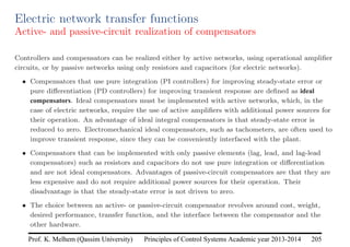 Principles of Control Systems Academic year 2013-2014 205
Prof. K. Melhem (Qassim University)
Electric network transfer functions
Active- and passive-circuit realization of compensators
Controllers and compensators can be realized either by active networks, using operational amplifier
circuits, or by passive networks using only resistors and capacitors (for electric networks).
• Compensators that use pure integration (PI controllers) for improving steady-state error or
pure differentiation (PD controllers) for improving transient response are defined as ideal
compensators. Ideal compensators must be implemented with active networks, which, in the
case of electric networks, require the use of active amplifiers with additional power sources for
their operation. An advantage of ideal integral compensators is that steady-state error is
reduced to zero. Electromechanical ideal compensators, such as tachometers, are often used to
improve transient response, since they can be conveniently interfaced with the plant.
• Compensators that can be implemented with only passive elements (lag, lead, and lag-lead
compensators) such as resistors and capacitors do not use pure integration or differentiation
and are not ideal compensators. Advantages of passive-circuit compensators are that they are
less expensive and do not require additional power sources for their operation. Their
disadvantage is that the steady-state error is not driven to zero.
• The choice between an active- or passive-circuit compensator revolves around cost, weight,
desired performance, transfer function, and the interface between the compensator and the
other hardware.
 