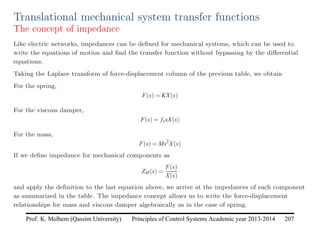 Principles of Control Systems Academic year 2013-2014 207
Prof. K. Melhem (Qassim University)
Translational mechanical system transfer functions
The concept of impedance
Like electric networks, impedances can be defined for mechanical systems, which can be used to
write the equations of motion and find the transfer function without bypassing by the differential
equations.
Taking the Laplace transform of force-displacement column of the previous table, we obtain
For the spring,
F(s) = KX(s)
For the viscous damper,
F(s) = fvsX(s)
For the mass,
F(s) = Ms2
X(s)
If we define impedance for mechanical components as
ZM(s) =
F(s)
X(s)
and apply the definition to the last equation above, we arrive at the impedances of each component
as summarized in the table. The impedance concept allows us to write the force-displacement
relationships for mass and viscous damper algebraically as in the case of spring.
 