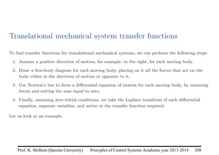 Principles of Control Systems Academic year 2013-2014 208
Prof. K. Melhem (Qassim University)
Translational mechanical system transfer functions
To find transfer functions for translational mechanical systems, we can perform the following steps:
1. Assume a positive direction of motion, for example, to the right, for each moving body.
2. Draw a free-body diagram for each moving body, placing on it all the forces that act on the
body either in the direction of motion or opposite to it.
3. Use Newton’s law to form a differential equation of motion for each moving body, by summing
forces and setting the sum equal to zero.
4. Finally, assuming zero initial conditions, we take the Laplace transform of each differential
equation, separate variables, and arrive at the transfer function required.
Let us look at an example.
 