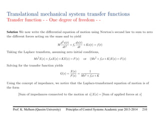 Principles of Control Systems Academic year 2013-2014 210
Prof. K. Melhem (Qassim University)
Translational mechanical system transfer functions
Transfer function - - One degree of freedom - -
Solution We now write the differential equation of motion using Newton’s second law to sum to zero
the different forces acting on the mass and to yield
M
d2x(t)
dt2
+ fv
dx(t)
dt
+Kx(t) = f(t)
Taking the Laplace transform, assuming zero initial conditions,
Ms2
X(s)+ fvsX(s)+KX(s) = F(s) or (Ms2
+ fvs+K)X(s) = F(s)
Solving for the transfer function yields
G(s) =
X(s)
F(s)
=
1
Ms2 + fvs+K
Using the concept of impedance, we notice that the Laplace-transformed equation of motion is of
the form
[Sum of impedances connected to the motion at x] X(s) = [Sum of applied forces at x]
 