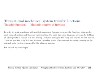Principles of Control Systems Academic year 2013-2014 211
Prof. K. Melhem (Qassim University)
Translational mechanical system transfer functions
Transfer function - - Multiple degrees of freedom - -
In order to work a problem with multiple degrees of freedom, we draw the free-body diagram for
each point of motion and then use superposition. For each free-body diagram, we begin by holding
all other points of motion still and finding the forces acting on the body due only to its own motion.
Then we hold the body still and activate the other points of motion one at a time, placing on the
original body the forces created by the adjacent motion.
Let us look at an example.
 