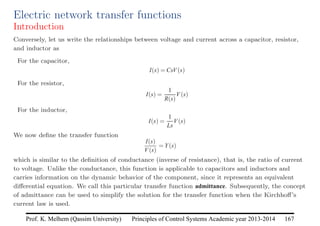 Principles of Control Systems Academic year 2013-2014 167
Prof. K. Melhem (Qassim University)
Electric network transfer functions
Introduction
Conversely, let us write the relationships between voltage and current across a capacitor, resistor,
and inductor as
For the capacitor,
I(s) = CsV(s)
For the resistor,
I(s) =
1
R(s)
V(s)
For the inductor,
I(s) =
1
Ls
V(s)
We now define the transfer function
I(s)
V(s)
= Y(s)
which is similar to the definition of conductance (inverse of resistance), that is, the ratio of current
to voltage. Unlike the conductance, this function is applicable to capacitors and inductors and
carries information on the dynamic behavior of the component, since it represents an equivalent
differential equation. We call this particular transfer function admittance. Subsequently, the concept
of admittance can be used to simplify the solution for the transfer function when the Kirchhoff’s
current law is used.
 
