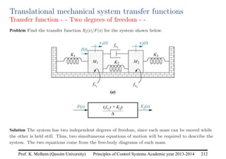 Principles of Control Systems Academic year 2013-2014 212
Prof. K. Melhem (Qassim University)
Translational mechanical system transfer functions
Transfer function - - Two degrees of freedom - -
Problem Find the transfer function X2(s)/F(s) for the system shown below.
Solution The system has two independent degrees of freedom, since each mass can be moved while
the other is held still. Thus, two simultaneous equations of motion will be required to describe the
system. The two equations come from the free-body diagrams of each mass.
 