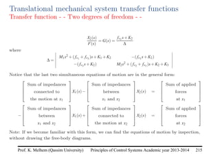 Principles of Control Systems Academic year 2013-2014 215
Prof. K. Melhem (Qassim University)
Translational mechanical system transfer functions
Transfer function - - Two degrees of freedom - -
X2(s)
F(s)
= G(s) =
fv3 s+K2
∆
where
∆ =
M1s2 +( fv1 + fv3 )s+K1 +K2 −( fv3 s+K2)
−( fv3 s+K2) M2s2 +( fv2 + fv3 )s+K2 +K3
Notice that the last two simultaneous equations of motion are in the general form:




Sum of impedances
connected to
the motion at x1



X1(s)−




Sum of impedances
between
x1 and x2



X2(s) =




Sum of applied
forces
at x1




−




Sum of impedances
between
x1 and x2



X1(s)+




Sum of impedances
connected to
the motion at x2



X2(s) =




Sum of applied
forces
at x2




Note: If we become familiar with this form, we can find the equations of motion by inspection,
without drawing the free-body diagrams.
 
