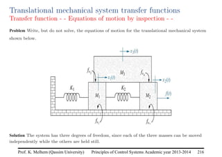 Principles of Control Systems Academic year 2013-2014 216
Prof. K. Melhem (Qassim University)
Translational mechanical system transfer functions
Transfer function - - Equations of motion by inspection - -
Problem Write, but do not solve, the equations of motion for the translational mechanical system
shown below.
Solution The system has three degrees of freedom, since each of the three masses can be moved
independently while the others are held still.
 