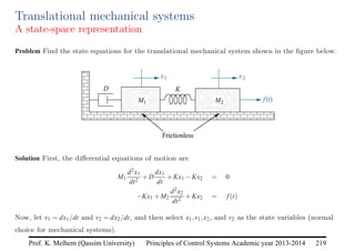Principles of Control Systems Academic year 2013-2014 219
Prof. K. Melhem (Qassim University)
Translational mechanical systems
A state-space representation
Problem Find the state equations for the translational mechanical system shown in the figure below.
Solution First, the differential equations of motion are
M1
d2x1
dt2
+D
dx1
dt
+Kx1 −Kx2 = 0
−Kx1 +M2
d2x2
dt2
+Kx2 = f(t)
Now, let v1 = dx1/dt and v2 = dx2/dt, and then select x1,v1,x2, and v2 as the state variables (normal
choice for mechanical systems).
 