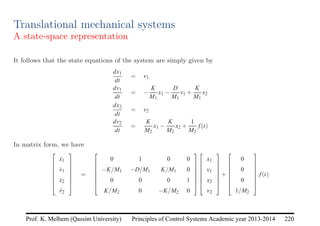 Principles of Control Systems Academic year 2013-2014 220
Prof. K. Melhem (Qassim University)
Translational mechanical systems
A state-space representation
It follows that the state equations of the system are simply given by
dx1
dt
= v1
dv1
dt
= −
K
M1
x1 −
D
M1
v1 +
K
M1
x2
dx2
dt
= v2
dv2
dt
=
K
M2
x1 −
K
M2
x2 +
1
M2
f(t)
In matrix form, we have







ẋ1
v̇1
ẋ2
v̇2







=







0 1 0 0
−K/M1 −D/M1 K/M1 0
0 0 0 1
K/M2 0 −K/M2 0














x1
v1
x2
v2







+







0
0
0
1/M2







f(t)
 