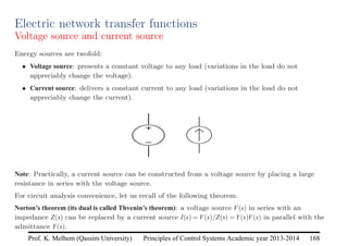 Principles of Control Systems Academic year 2013-2014 168
Prof. K. Melhem (Qassim University)
Electric network transfer functions
Voltage source and current source
Energy sources are twofold:
• Voltage source: presents a constant voltage to any load (variations in the load do not
appreciably change the voltage).
• Current source: delivers a constant current to any load (variations in the load do not
appreciably change the current).
Note: Practically, a current source can be constructed from a voltage source by placing a large
resistance in series with the voltage source.
For circuit analysis convenience, let us recall of the following theorem:
Norton’s theorem (its dual is called Thvenin’s theorem): a voltage source V(s) in series with an
impedance Z(s) can be replaced by a current source I(s) = V(s)/Z(s) = Y(s)V(s) in parallel with the
admittance Y(s).
 
