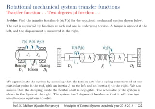 Principles of Control Systems Academic year 2013-2014 222
Prof. K. Melhem (Qassim University)
Rotational mechanical system transfer functions
Transfer function - - Two degrees of freedom - -
Problem Find the transfer function θ2(s)/T(s) for the rotational mechanical system shown below.
The rod is supported by bearings at each end and is undergoing torsion. A torque is applied at the
left, and the displacement is measured at the right.
We approximate the system by assuming that the torsion acts like a spring concentrated at one
particular point in the rod, with an inertia J1 to the left and an inertia J2 to the right. We also
assume that the damping inside the flexible shaft is negligible. The schematic of the system is
shown in the figure at the right. The system has 2 degrees of freedom so that it will take two
simultaneous equations to solve.
 